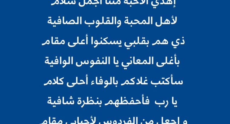 شلي التحية يا حروف القافية إهدي الأحبة مننا أجمل سلام. لأهل المحبة والقلوب الصافية ذي هم بقلبي يسكنوا أعلى مقام بأغلى المعاني يا النفوس الوافية بكتب غلاكم بالوفاء أحلى كلام يا رب فأحفظهم بنظرة شافية واجعل مِن الفردوس لأحبا