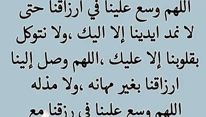 اللهم وسع في أرزاقنا مع تمام الستر و اللطف و العافية حتى لا نمد أيدينا إلا إليك و لا نتوكل إلا عليك اللهم أوصل إلينا أرزاقنا بغير مهانة و لا مذلة